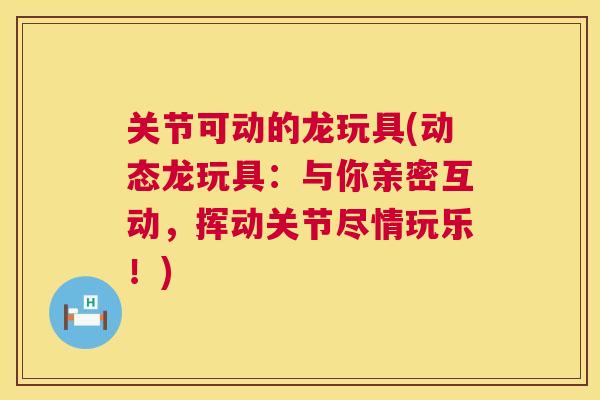 关节可动的龙玩具(动态龙玩具:与你亲密互动,挥动关节尽情玩乐!)