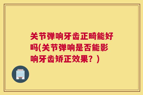 关节弹响牙齿正畸能好吗(关节弹响是否能影响牙齿矫正效果?)