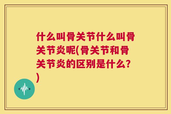 什么叫骨关节什么叫骨关节炎呢(骨关节和骨关节炎的区别是什么?)