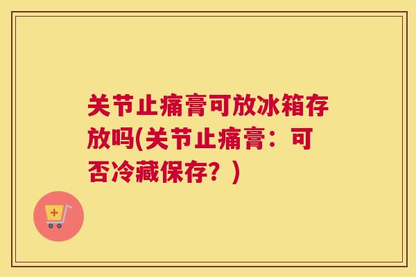 关节膏可放冰箱存放吗(关节膏:可否冷藏保存?) 关节膏可放冰箱存放吗(关节膏:可否冷藏保存?)