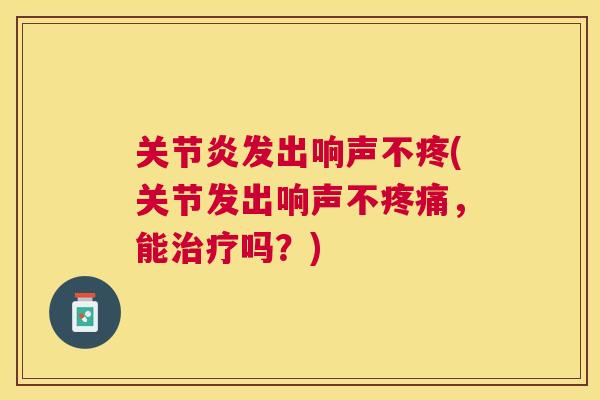 关节炎发出响声不疼(关节发出响声不疼痛,能治疗吗?)