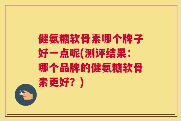 健氨糖软骨素哪个牌子好一点呢(测评结果:哪个品牌的健氨糖软骨素更好?)