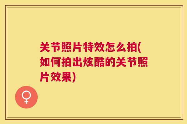 关节照片特效怎么拍(如何拍出炫酷的关节照片效果)