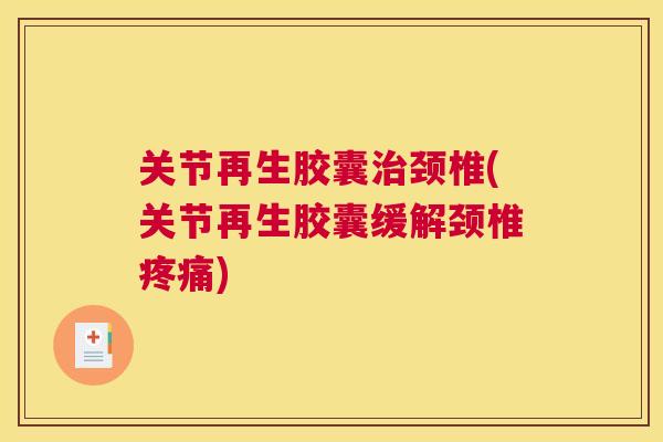 关节再生胶囊治颈椎(关节再生胶囊缓解颈椎疼痛)