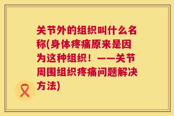 关节外的组织叫什么名称(身体疼痛原来是因为这种组织！——关节周围组织疼痛问题解决方法)