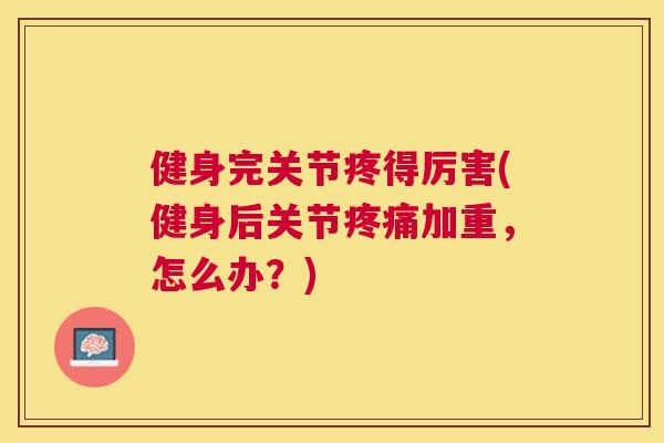 健身完关节疼得厉害(健身后关节疼痛加重，怎么办？)