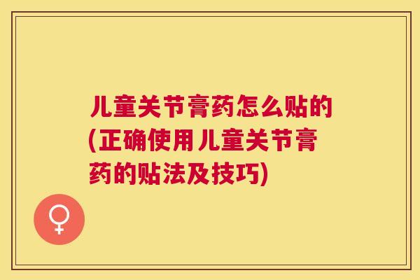 儿童关节膏药怎么贴的(正确使用儿童关节膏药的贴法及技巧) 儿童关节膏药怎么贴的(正确使用儿童关节膏药的贴法及技巧)