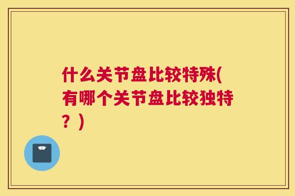 什么关节盘比较特殊(有哪个关节盘比较独特?)