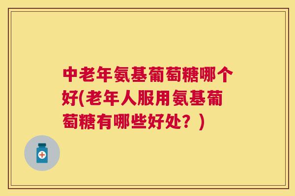 中老年氨基葡萄糖哪个好(老年人服用氨基葡萄糖有哪些好处？)