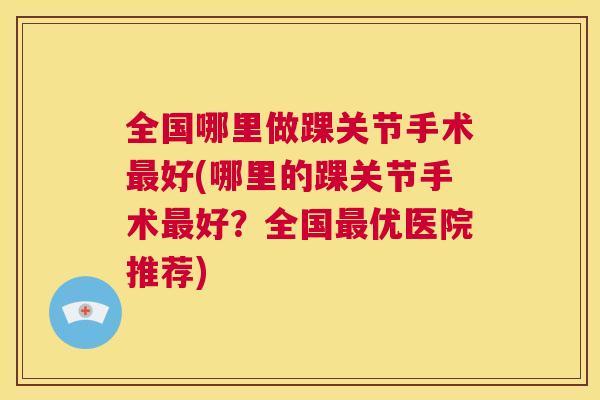 全国哪里做踝关节手术好(哪里的踝关节手术好?全国优医院推荐) 全国哪里做踝关节手术好(哪里的踝关节手术好?全国优医院推荐)