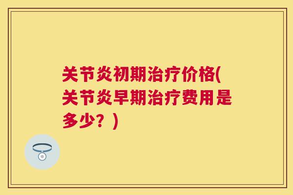 关节炎初期治疗价格(关节炎早期治疗费用是多少?)