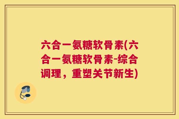 六合一氨糖软骨素(六合一氨糖软骨素-综合调理,重塑关节新生)