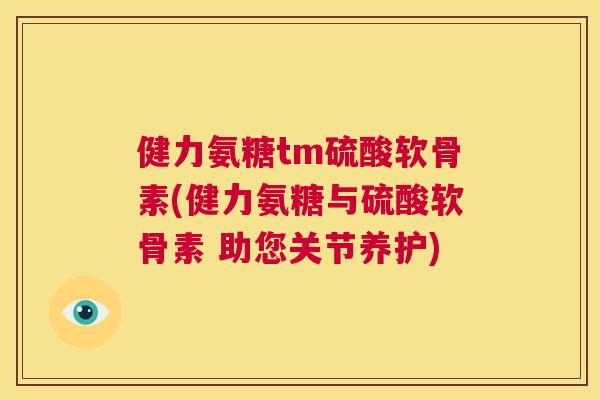 健力氨糖tm硫酸软骨素(健力氨糖与硫酸软骨素 助您关节养护)
