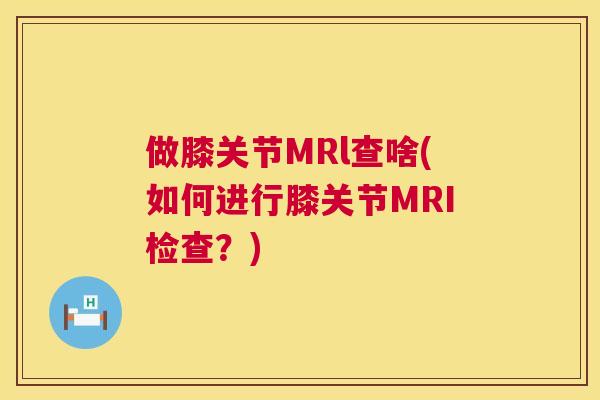 做膝关节MRl查啥(如何进行膝关节MRI检查?)