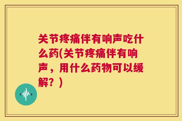 关节伴有响声吃什么药(关节伴有响声,用什么可以缓解?) 关节伴有响声吃什么药(关节伴有响声,用什么可以缓解?)