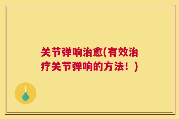 关节弹响治愈(有效治疗关节弹响的方法！)