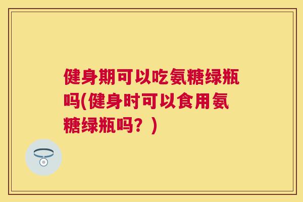健身期可以吃氨糖绿瓶吗(健身时可以食用氨糖绿瓶吗？)