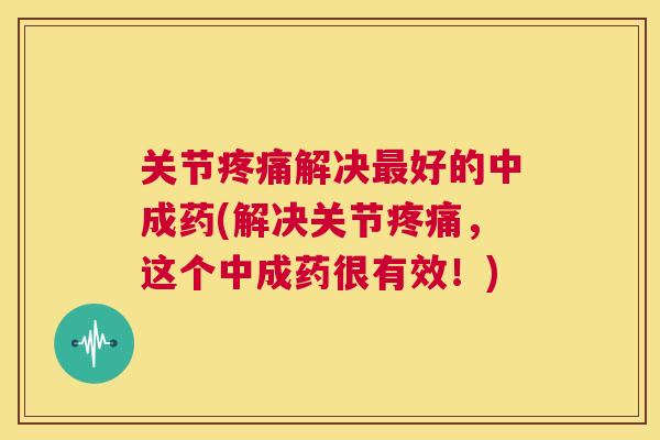 关节疼痛解决最好的中成药(解决关节疼痛,这个中成药很有效!)