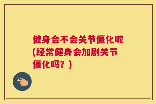 健身会不会关节僵化呢(经常健身会加剧关节僵化吗?)