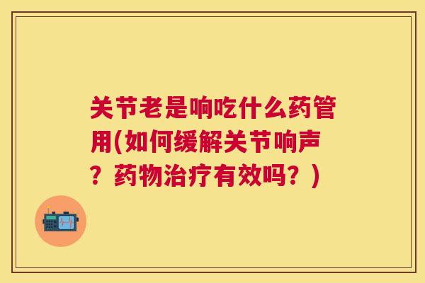 关节老是响吃什么药管用(如何缓解关节响声?药物治疗有效吗?)