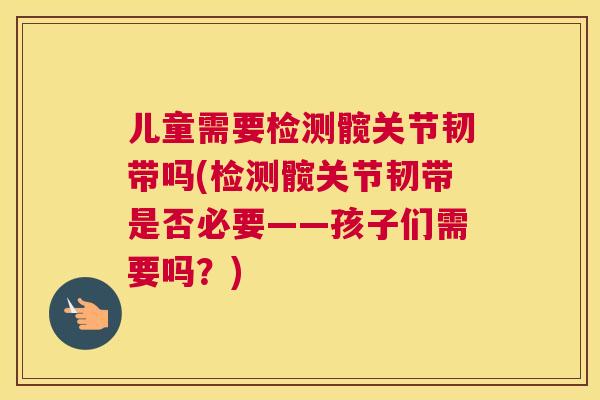 儿童需要检测髋关节韧带吗(检测髋关节韧带是否必要——孩子们需要吗?) 儿童需要检测髋关节韧带吗(检测髋关节韧带是否必要——孩子们需要吗?)