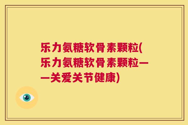 乐力氨糖软骨素颗粒(乐力氨糖软骨素颗粒——关爱关节健康)