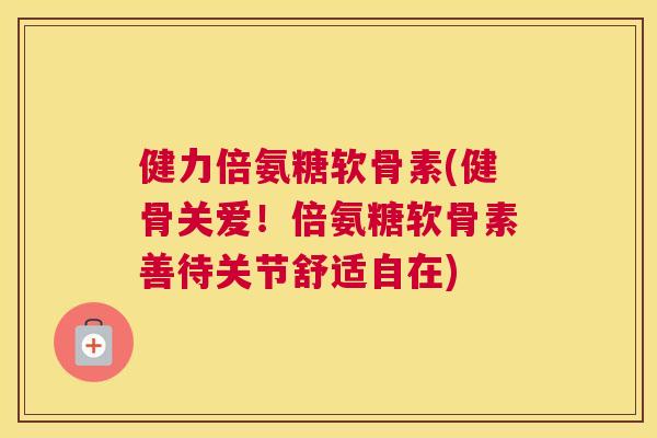 健力倍氨糖软骨素(健骨关爱！倍氨糖软骨素善待关节舒适自在)