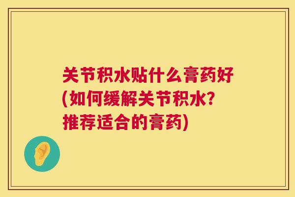 关节积水贴什么膏药好(如何缓解关节积水?推荐适合的膏药)
