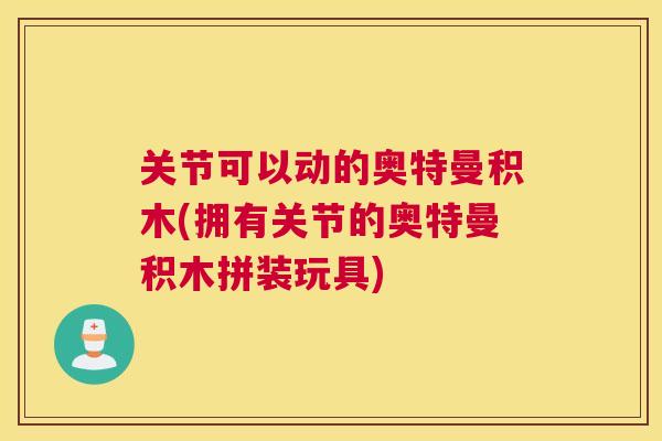 关节可以动的奥特曼积木(拥有关节的奥特曼积木拼装玩具)