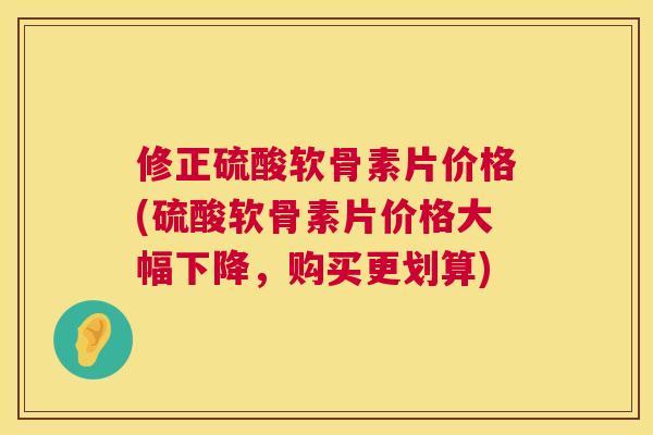 修正硫酸软骨素片价格(硫酸软骨素片价格大幅下降,购买更划算)