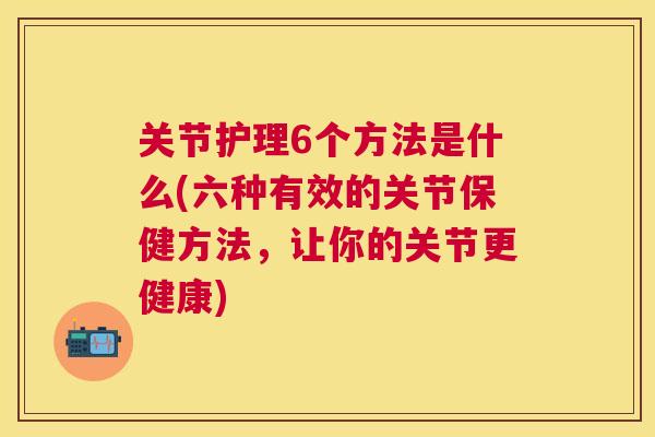 关节护理6个方法是什么(六种有效的关节保健方法，让你的关节更健康)