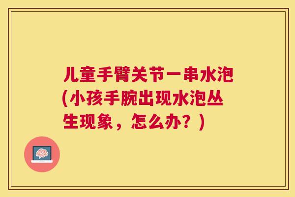 儿童手臂关节一串水泡(小孩手腕出现水泡丛生现象，怎么办？)