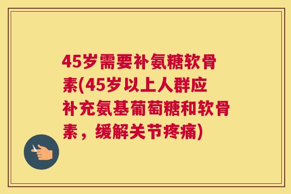 45岁需要补氨糖软骨素(45岁以上人群应补充氨基葡萄糖和软骨素，缓解关节)