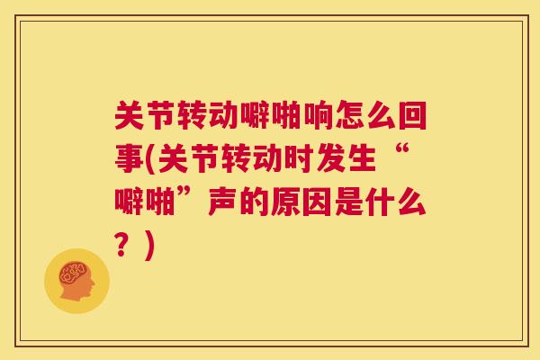 关节转动噼啪响怎么回事(关节转动时发生“噼啪”声的原因是什么?)