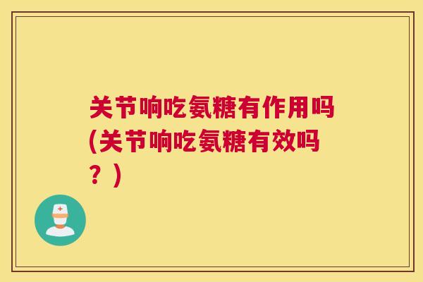 关节响吃氨糖有作用吗(关节响吃氨糖有效吗?)