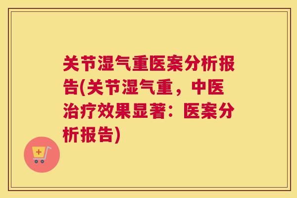 关节湿气重医案分析报告(关节湿气重，中医治疗效果显著：医案分析报告)