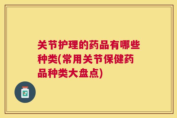 关节护理的药品有哪些种类(常用关节保健药品种类大盘点)