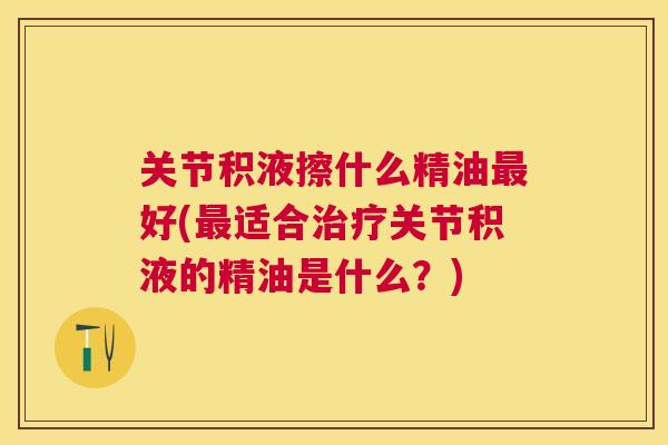 关节积液擦什么精油最好(最适合治疗关节积液的精油是什么?)