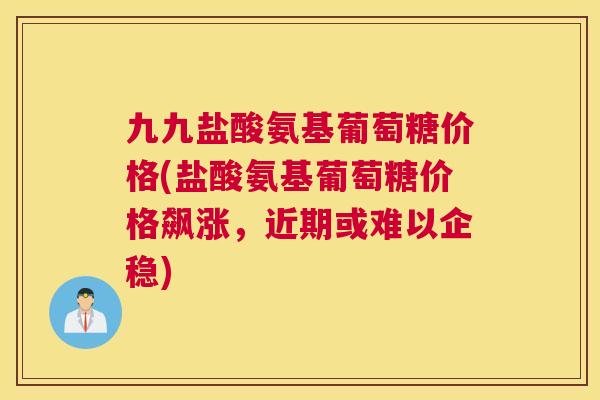 九九盐酸氨基葡萄糖价格(盐酸氨基葡萄糖价格飙涨,近期或难以企稳)
