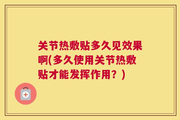 关节热敷贴多久见效果啊(多久使用关节热敷贴才能发挥作用？)
