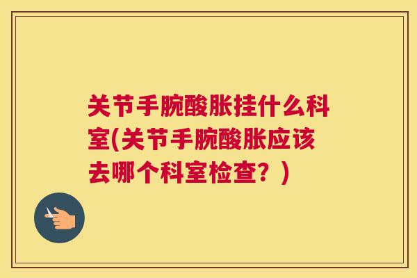关节手腕酸胀挂什么科室(关节手腕酸胀应该去哪个科室检查?)