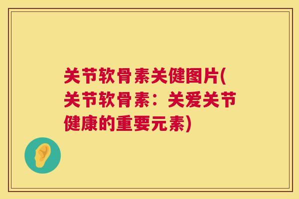 关节软骨素关健图片(关节软骨素:关爱关节健康的重要元素)