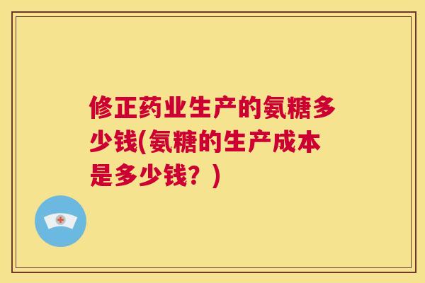 修正药业生产的氨糖多少钱(氨糖的生产成本是多少钱？)