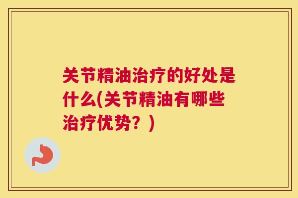 关节精油治疗的好处是什么(关节精油有哪些治疗优势?)