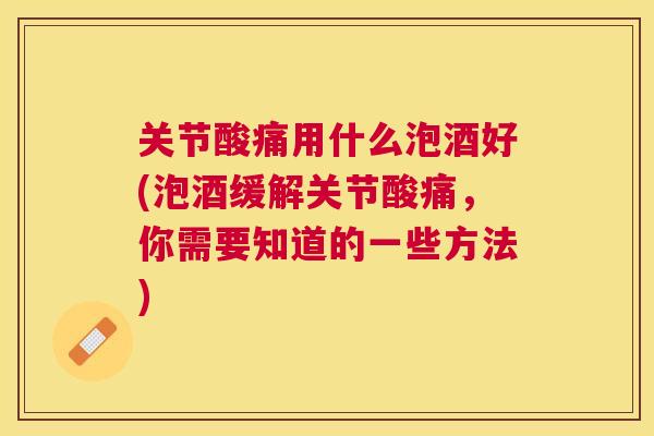 关节酸痛用什么泡酒好(泡酒缓解关节酸痛,你需要知道的一些方法) 关节酸痛用什么泡酒好(泡酒缓解关节酸痛,你需要知道的一些方法)