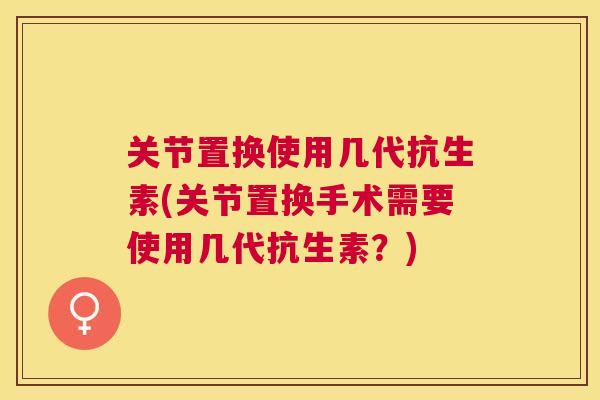关节置换使用几代抗生素(关节置换手术需要使用几代抗生素?) 关节置换使用几代抗生素(关节置换手术需要使用几代抗生素?)