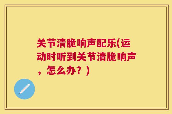 关节清脆响声配乐(运动时听到关节清脆响声,怎么办?)