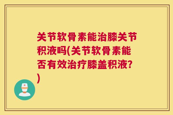 关节软骨素能治膝关节积液吗(关节软骨素能否有效治疗膝盖积液?)