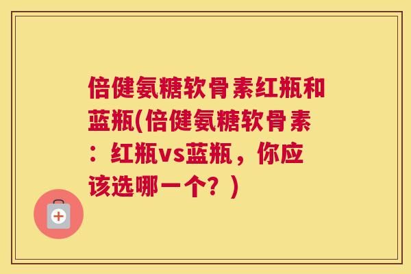 倍健氨糖软骨素红瓶和蓝瓶(倍健氨糖软骨素:红瓶vs蓝瓶,你应该选哪一个?)
