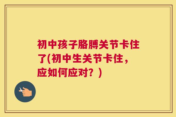 初中孩子胳膊关节卡住了(初中生关节卡住,应如何应对?) 初中孩子胳膊关节卡住了(初中生关节卡住,应如何应对?)